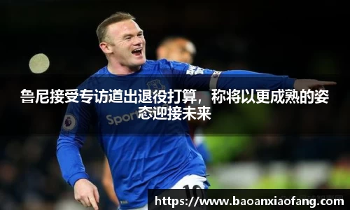 鲁尼接受专访道出退役打算，称将以更成熟的姿态迎接未来