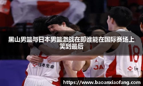 黑山男篮与日本男篮激战在即谁能在国际赛场上笑到最后