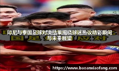 印尼与泰国足球对决结果揭晓球迷热议精彩瞬间与未来展望