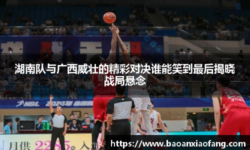 湖南队与广西威壮的精彩对决谁能笑到最后揭晓战局悬念