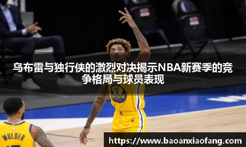 乌布雷与独行侠的激烈对决揭示NBA新赛季的竞争格局与球员表现